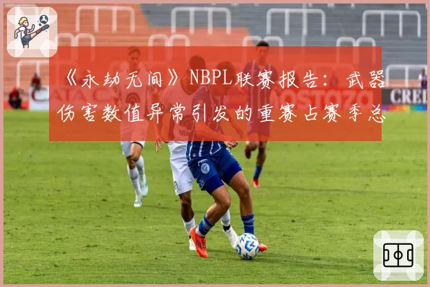 《永劫无间》NBPL联赛报告:武器伤害数值异常引发的重赛占赛季总场次8%