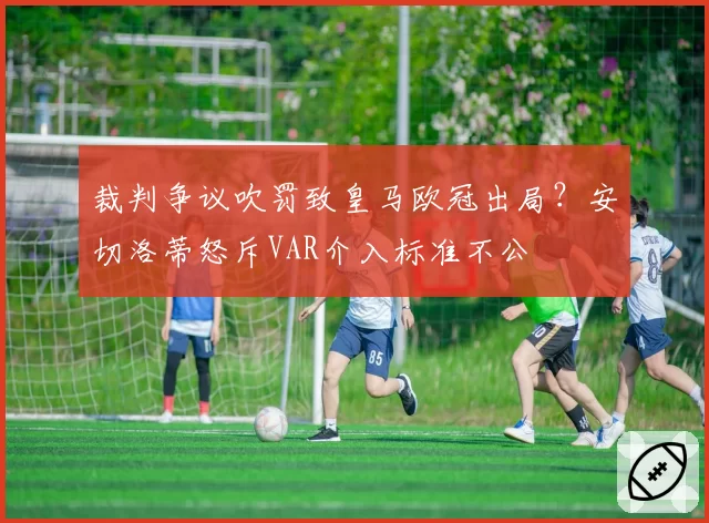 裁判争议吹罚致皇马欧冠出局？安切洛蒂怒斥VAR介入标准不公