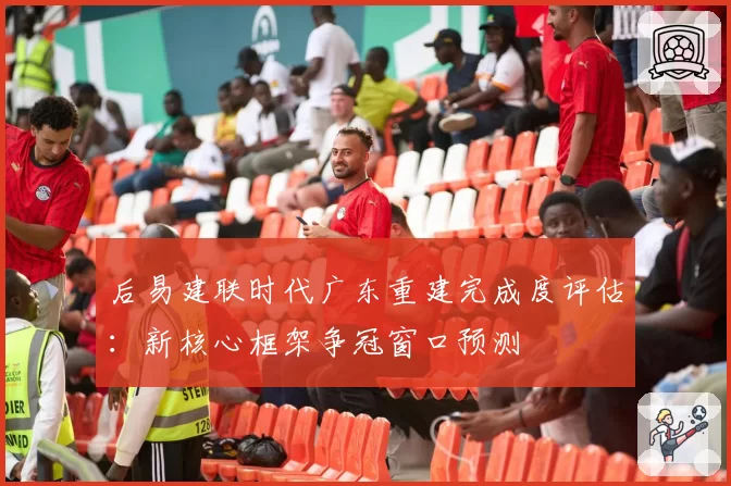 后易建联时代广东重建完成度评估：新核心框架争冠窗口预测