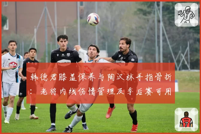 韩德君膝盖保养与陶汉林手指骨折：老将内线伤情管理及季后赛可用性分析