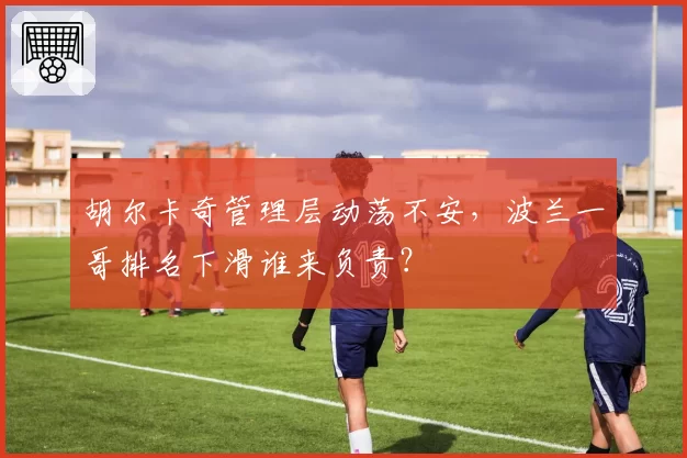 胡尔卡奇管理层动荡不安,波兰一哥排名下滑谁来负责?