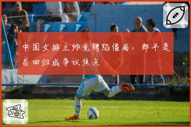 中国女排主帅竞聘陷僵局,郎平是否回归成争议焦点