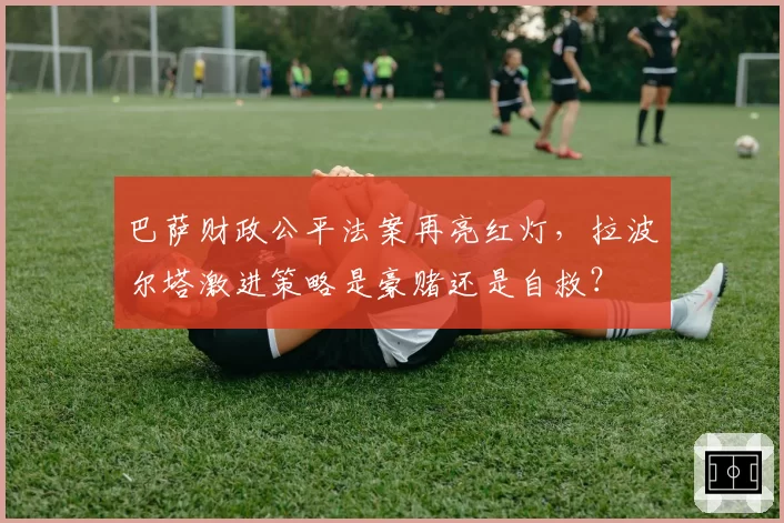 巴萨财政公平法案再亮红灯,拉波尔塔激进策略是豪赌还是自救?