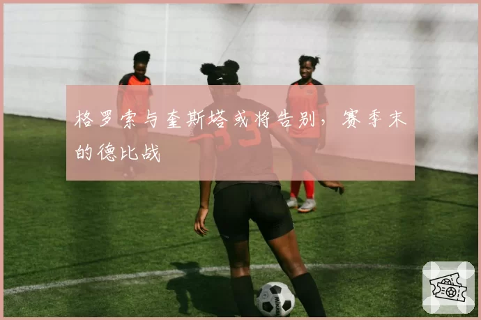 格罗索与奎斯塔或将告别,赛季末的德比战