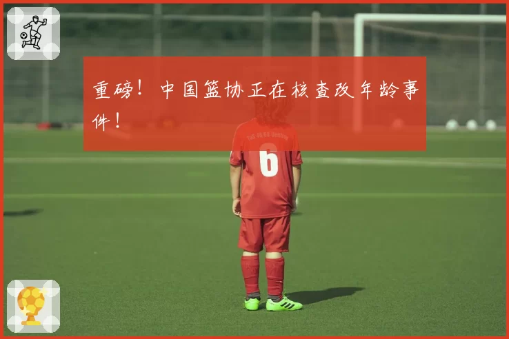 重磅！中国篮协正在核查改年龄事件！