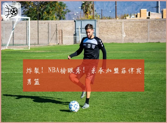 炸裂！NBA榜眼秀！亲承加盟菲律宾男篮