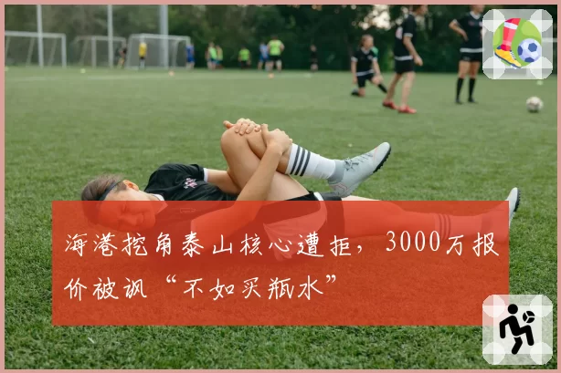 海港挖角泰山核心遭拒,3000万报价被讽“不如买瓶水”