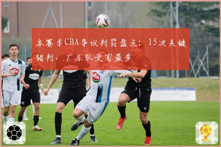 本赛季CBA争议判罚盘点:15次关键错判,广东队受害最多