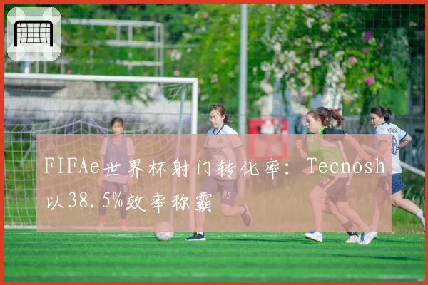 FIFAe世界杯射门转化率:Tecnosh以38.5%效率称霸