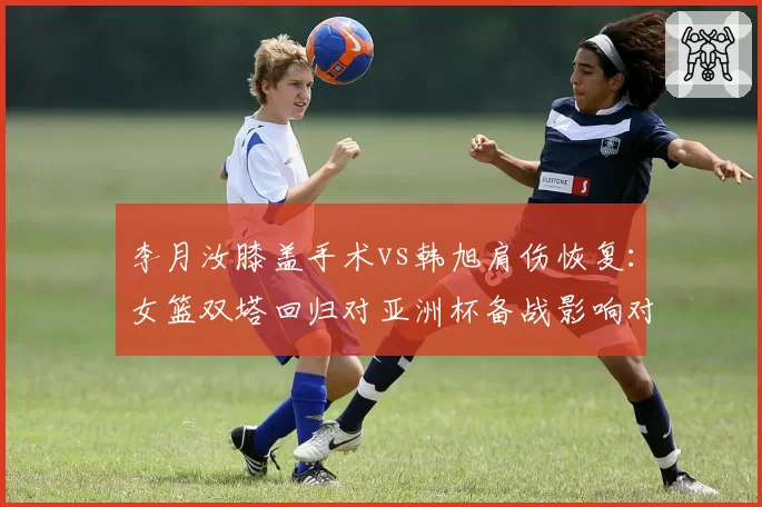 李月汝膝盖手术vs韩旭肩伤恢复:女篮双塔回归对亚洲杯备战影响对比