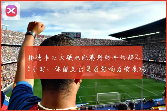 梅德韦杰夫硬地比赛用时平均超2.5小时,体能支出是否影响后续表现?