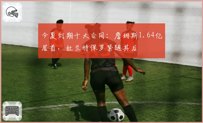 今夏到期十大合同：詹姆斯1.64亿居首，杜兰特保罗紧随其后