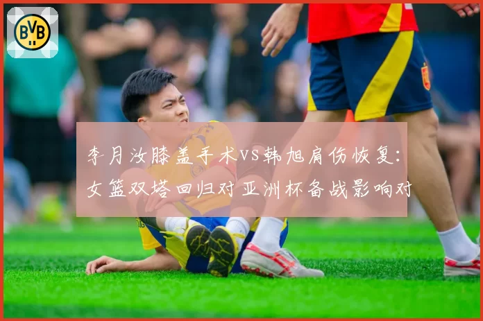 李月汝膝盖手术vs韩旭肩伤恢复:女篮双塔回归对亚洲杯备战影响对比