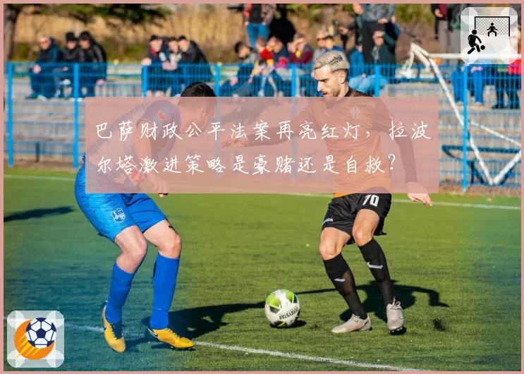 巴萨财政公平法案再亮红灯，拉波尔塔激进策略是豪赌还是自救？