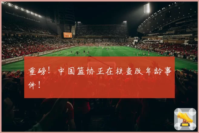 重磅！中国篮协正在核查改年龄事件！