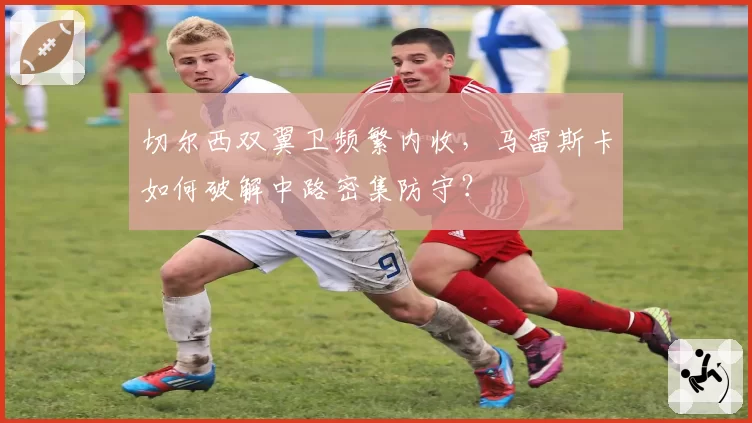 切尔西双翼卫频繁内收，马雷斯卡如何破解中路密集防守？