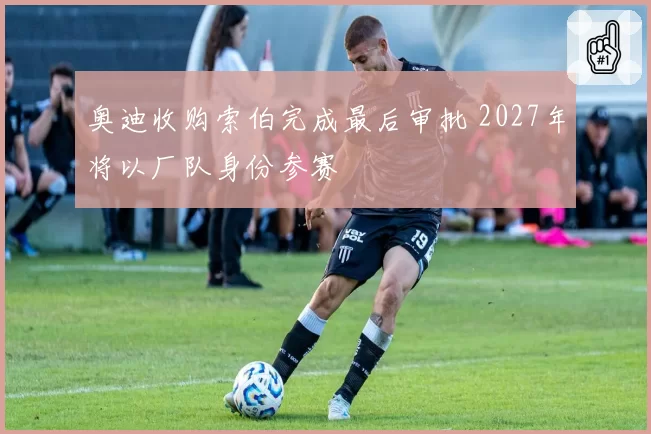 奥迪收购索伯完成最后审批 2027年将以厂队身份参赛