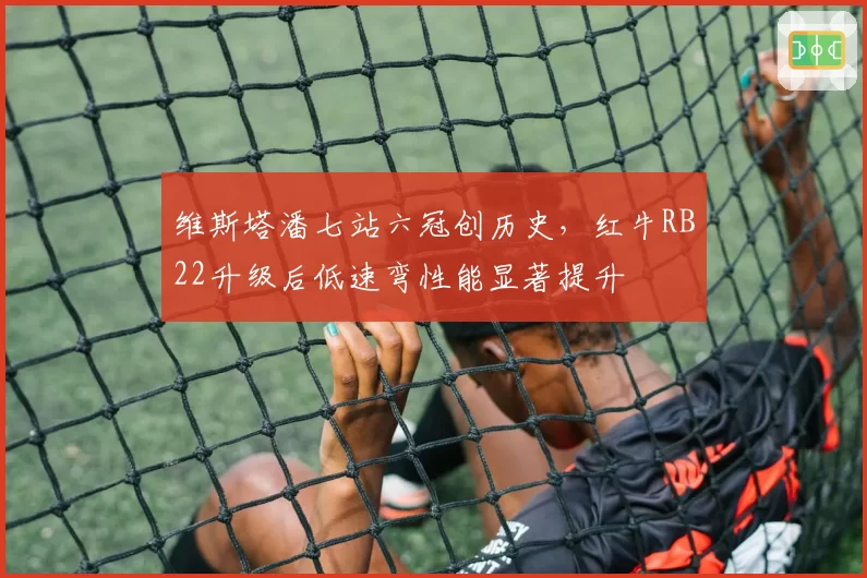维斯塔潘七站六冠创历史，红牛RB22升级后低速弯性能显著提升