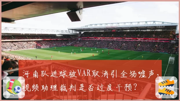 河南队进球被VAR取消引全场嘘声,视频助理裁判是否过度干预?