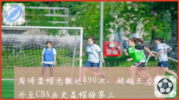 周琦盖帽总数达890次，超越王治郅升至CBA历史盖帽榜第三