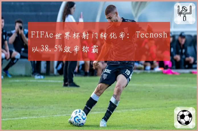 FIFAe世界杯射门转化率:Tecnosh以38.5%效率称霸