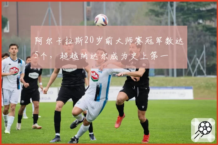 阿尔卡拉斯20岁前大师赛冠军数达5个，超越纳达尔成为史上第一