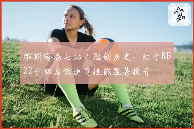 维斯塔潘七站六冠创历史，红牛RB22升级后低速弯性能显著提升