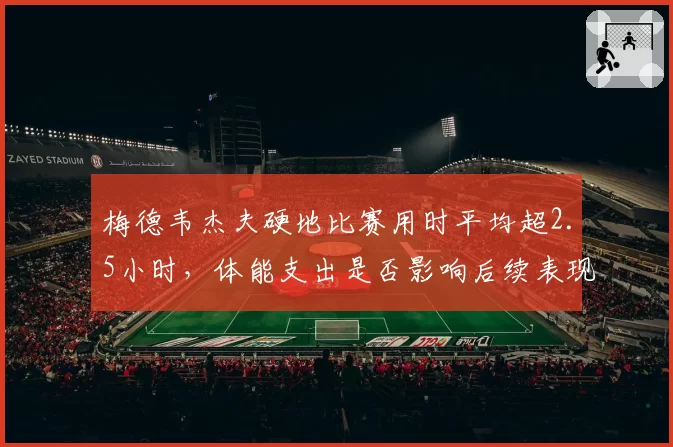 梅德韦杰夫硬地比赛用时平均超2.5小时,体能支出是否影响后续表现?